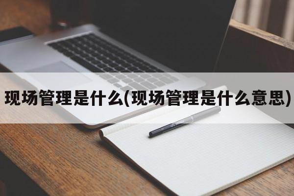 现场管理是什么(现场管理是什么意思)